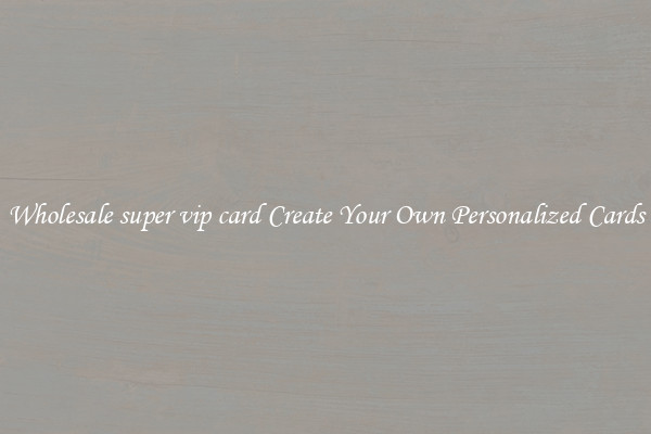 Wholesale super vip card Create Your Own Personalized Cards