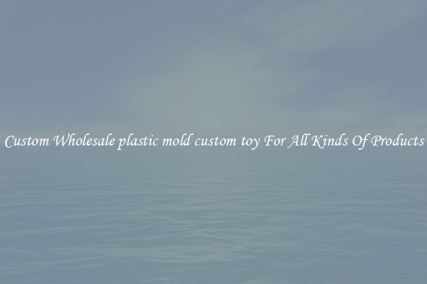 Custom Wholesale plastic mold custom toy For All Kinds Of Products